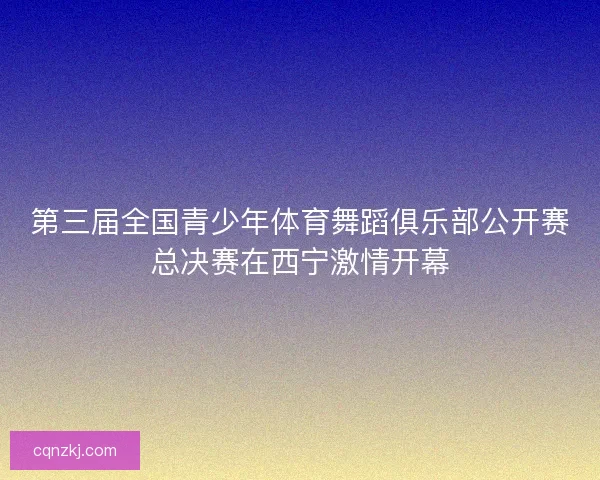第三届全国青少年体育舞蹈俱乐部公开赛总决赛在西宁激情开幕