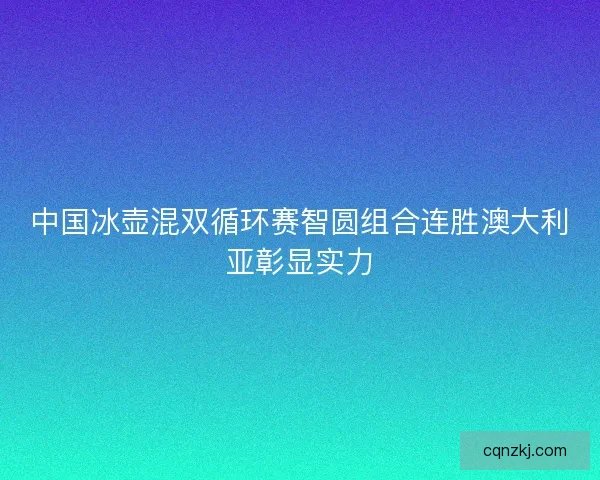 中国冰壶混双循环赛智圆组合连胜澳大利亚彰显实力