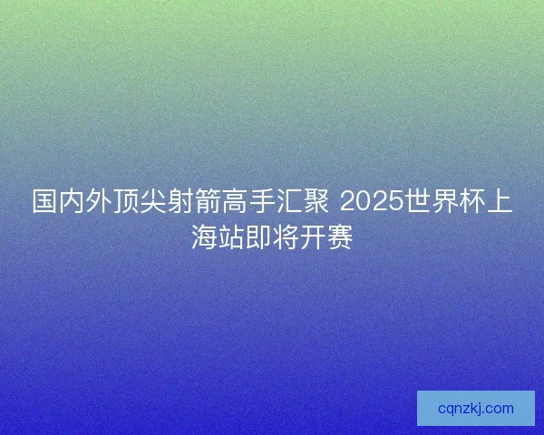 国内外顶尖射箭高手汇聚 2025世界杯上海站即将开赛