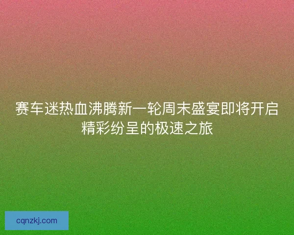 赛车迷热血沸腾新一轮周末盛宴即将开启精彩纷呈的极速之旅