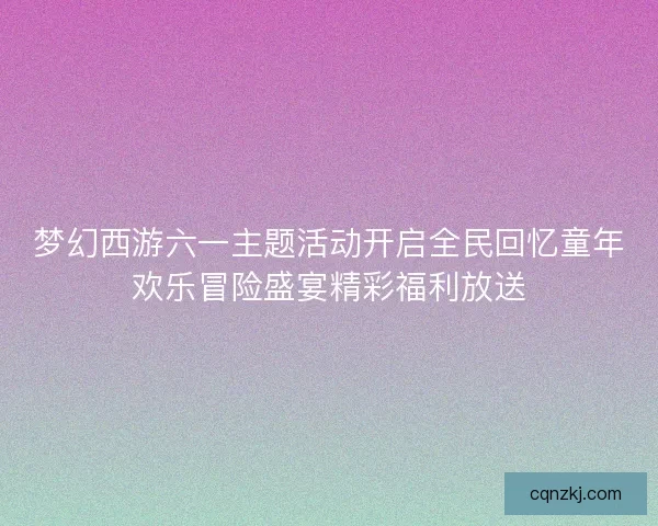 梦幻西游六一主题活动开启全民回忆童年欢乐冒险盛宴精彩福利放送