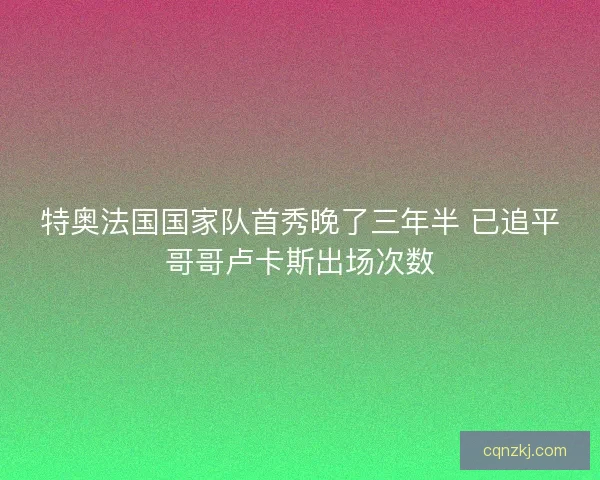 特奥法国国家队首秀晚了三年半 已追平哥哥卢卡斯出场次数