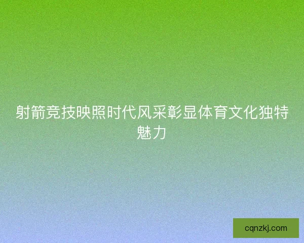 射箭竞技映照时代风采彰显体育文化独特魅力