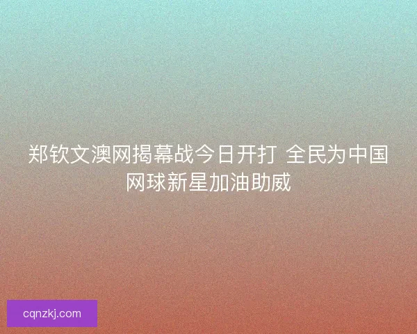 郑钦文澳网揭幕战今日开打 全民为中国网球新星加油助威