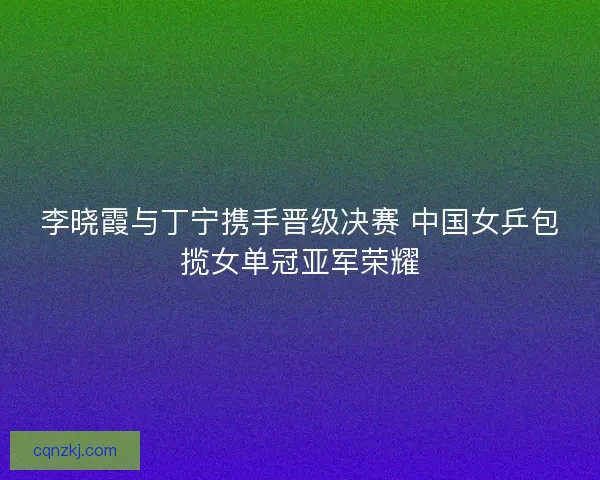 李晓霞与丁宁携手晋级决赛 中国女乒包揽女单冠亚军荣耀