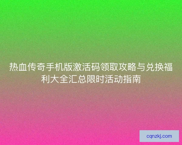 热血传奇手机版激活码领取攻略与兑换福利大全汇总限时活动指南