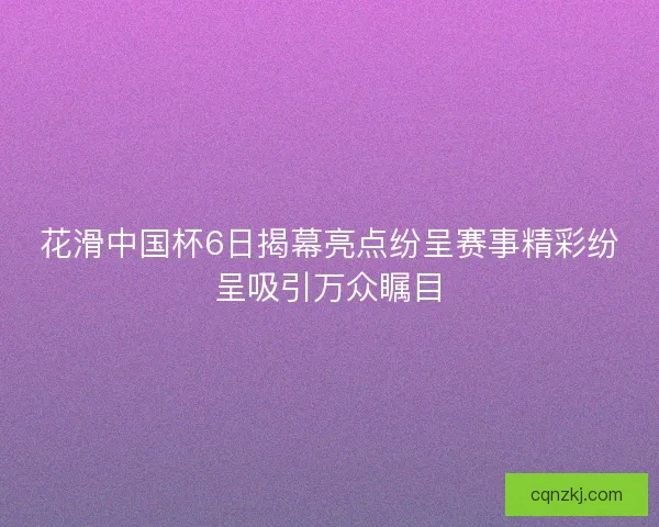 花滑中国杯6日揭幕亮点纷呈赛事精彩纷呈吸引万众瞩目