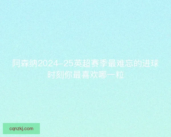 阿森纳2024-25英超赛季最难忘的进球时刻你最喜欢哪一粒