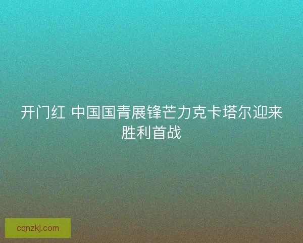 开门红 中国国青展锋芒力克卡塔尔迎来胜利首战