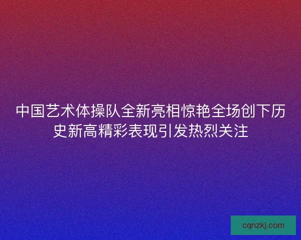 中国艺术体操队全新亮相惊艳全场创下历史新高精彩表现引发热烈关注